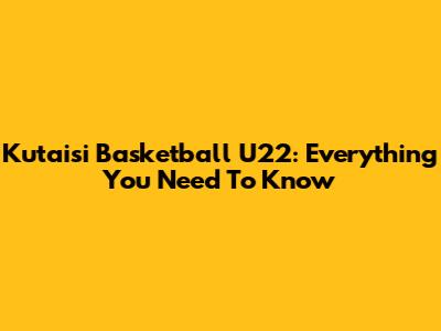 Kutaisi Basketball U22: Everything You Need To Know