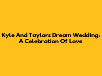 Kyle And Taylor's Dream Wedding: A Celebration Of Love