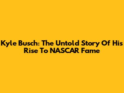 Kyle Busch: The Untold Story Of His Rise To NASCAR Fame