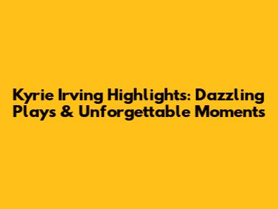Kyrie Irving Highlights: Dazzling Plays & Unforgettable Moments
