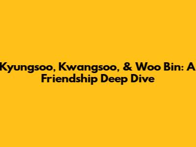Kyungsoo, Kwangsoo, & Woo Bin: A Friendship Deep Dive