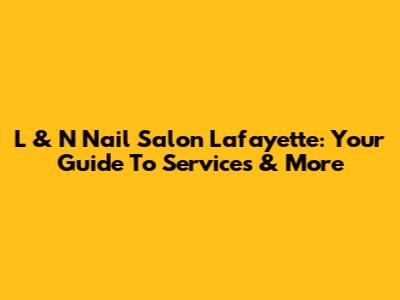 L & N Nail Salon Lafayette: Your Guide To Services & More