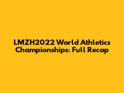 LMZH2022 World Athletics Championships: Full Recap