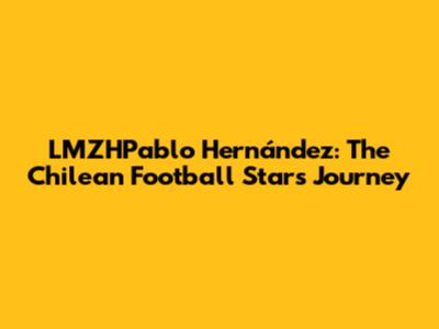 LMZHPablo Hernández: The Chilean Football Star's Journey