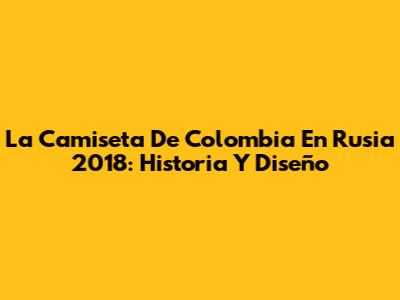 La Camiseta De Colombia En Rusia 2018: Historia Y Diseño