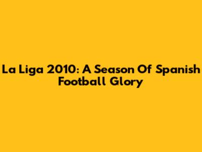 La Liga 2010: A Season Of Spanish Football Glory