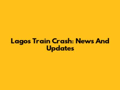 Lagos Train Crash: News And Updates