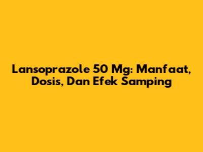 Lansoprazole 50 Mg: Manfaat, Dosis, Dan Efek Samping