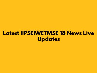 Latest IIPSEIWETMSE 18 News Live Updates