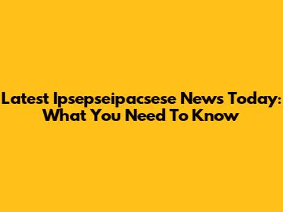 Latest Ipsepseipacsese News Today: What You Need To Know