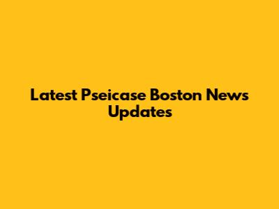 Latest Pseicase Boston News Updates