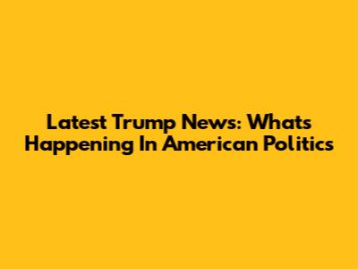 Latest Trump News: What's Happening In American Politics