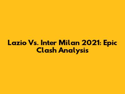 Lazio Vs. Inter Milan 2021: Epic Clash Analysis