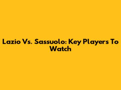 Lazio Vs. Sassuolo: Key Players To Watch