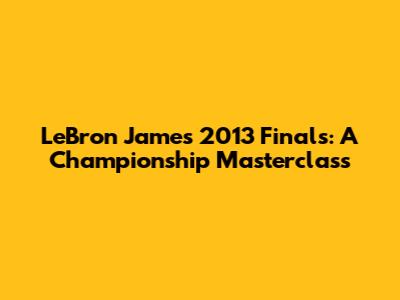 LeBron James' 2013 Finals: A Championship Masterclass