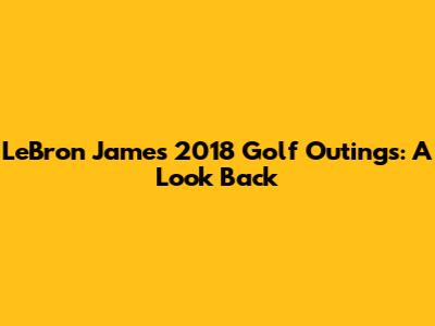 LeBron James' 2018 Golf Outings: A Look Back