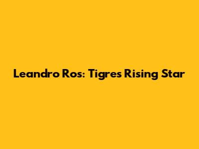 Leandro Ros: Tigres' Rising Star