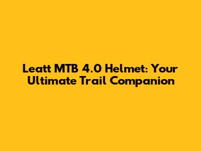 Leatt MTB 4.0 Helmet: Your Ultimate Trail Companion
