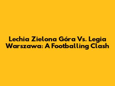 Lechia Zielona Góra Vs. Legia Warszawa: A Footballing Clash