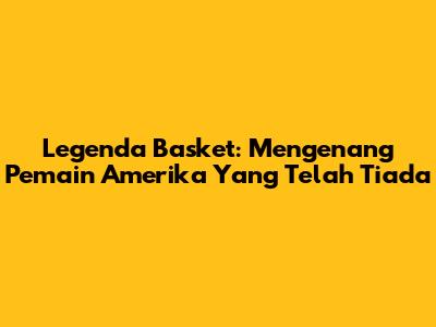 Legenda Basket: Mengenang Pemain Amerika Yang Telah Tiada
