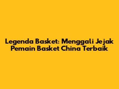 Legenda Basket: Menggali Jejak Pemain Basket China Terbaik