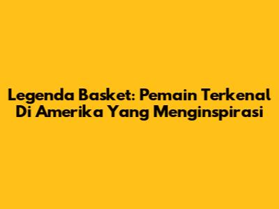 Legenda Basket: Pemain Terkenal Di Amerika Yang Menginspirasi