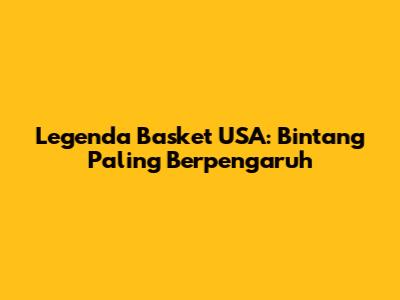 Legenda Basket USA: Bintang Paling Berpengaruh