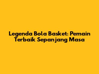 Legenda Bola Basket: Pemain Terbaik Sepanjang Masa