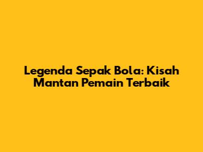 Legenda Sepak Bola: Kisah Mantan Pemain Terbaik