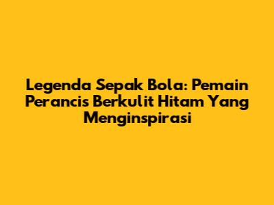 Legenda Sepak Bola: Pemain Perancis Berkulit Hitam Yang Menginspirasi