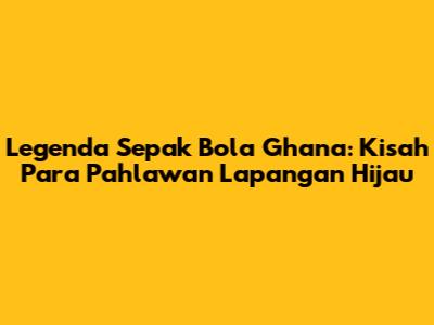 Legenda Sepak Bola Ghana: Kisah Para Pahlawan Lapangan Hijau