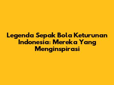 Legenda Sepak Bola Keturunan Indonesia: Mereka Yang Menginspirasi