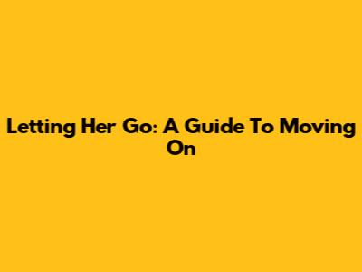 Letting Her Go: A Guide To Moving On