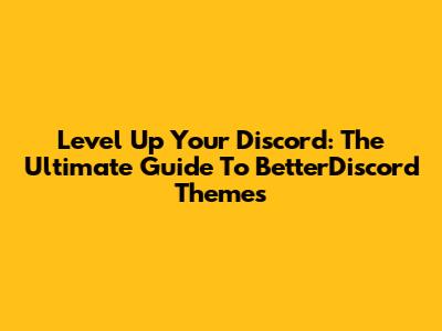 Level Up Your Discord: The Ultimate Guide To BetterDiscord Themes