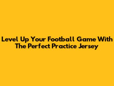 Level Up Your Football Game With The Perfect Practice Jersey