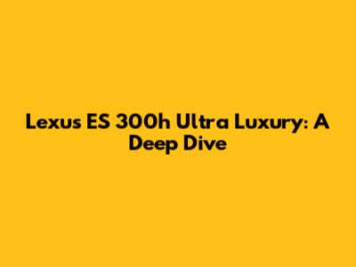 Lexus ES 300h Ultra Luxury: A Deep Dive