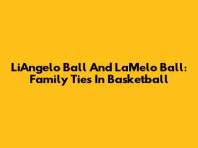 LiAngelo Ball And LaMelo Ball: Family Ties In Basketball