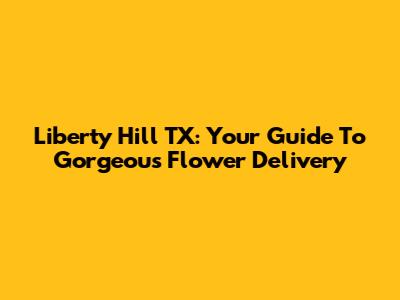 Liberty Hill TX: Your Guide To Gorgeous Flower Delivery