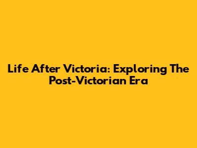 Life After Victoria: Exploring The Post-Victorian Era
