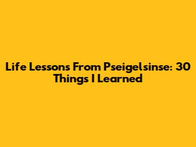 Life Lessons From Pseigelsinse: 30 Things I Learned