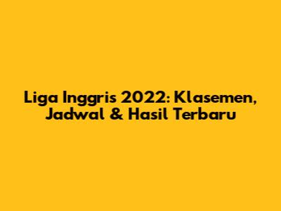 Liga Inggris 2022: Klasemen, Jadwal & Hasil Terbaru