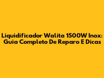 Liquidificador Walita 1500W Inox: Guia Completo De Reparo E Dicas