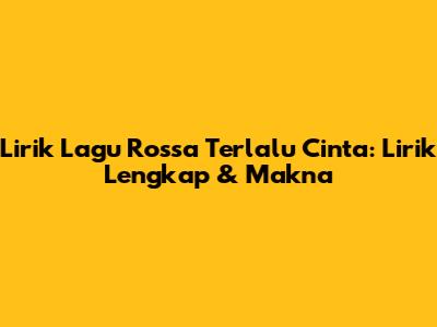 Lirik Lagu Rossa Terlalu Cinta: Lirik Lengkap & Makna