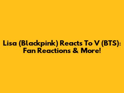 Lisa (Blackpink) Reacts To V (BTS): Fan Reactions & More!