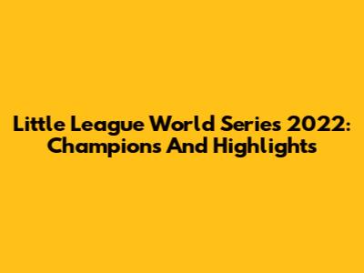 Little League World Series 2022: Champions And Highlights