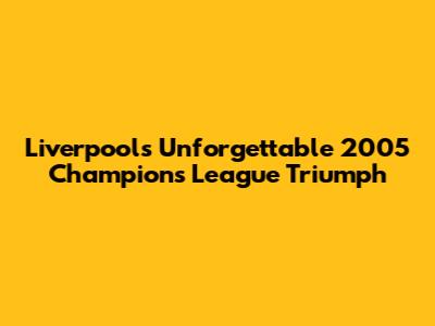 Liverpool's Unforgettable 2005 Champions League Triumph