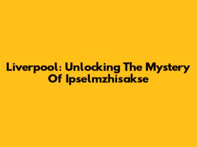 Liverpool: Unlocking The Mystery Of Ipselmzhisakse