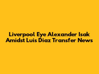 Liverpool Eye Alexander Isak Amidst Luis Diaz Transfer News