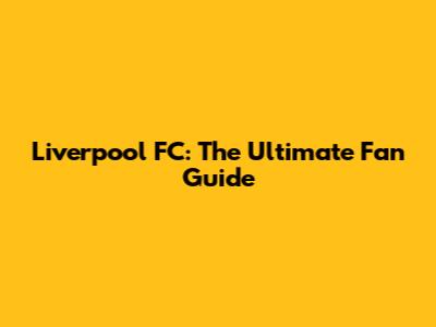 Liverpool FC: The Ultimate Fan Guide