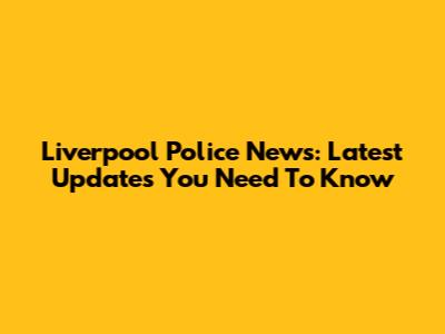 Liverpool Police News: Latest Updates You Need To Know